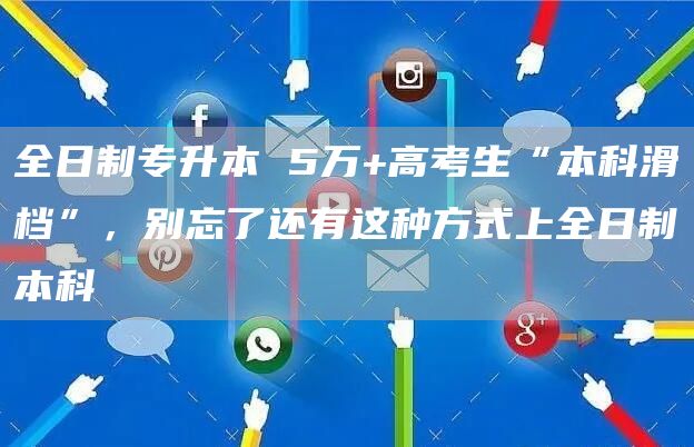 全日制专升本 5万+高考生“本科滑档”，别忘了还有这种方式上全日制本科