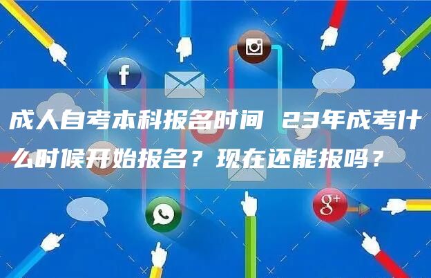 成人自考本科报名时间 23年成考什么时候开始报名？现在还能报吗？