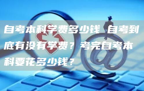自考本科学费多少钱 自考到底有没有学费？考完自考本科要花多少钱？
