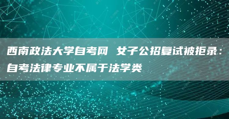 西南政法大学自考网 女子公招复试被拒录：自考法律专业不属于法学类(图1)