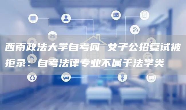 西南政法大学自考网 女子公招复试被拒录：自考法律专业不属于法学类