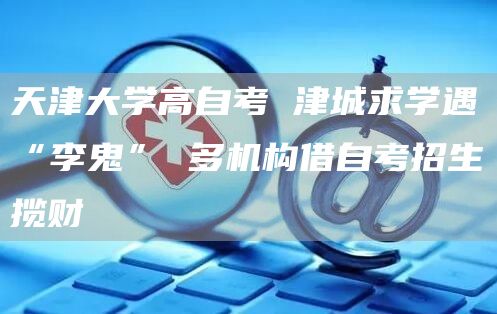 天津大学高自考 津城求学遇“李鬼” 多机构借自考招生揽财