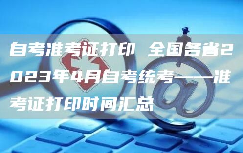 自考准考证打印 全国各省2023年4月自考统考——准考证打印时间汇总(图1)