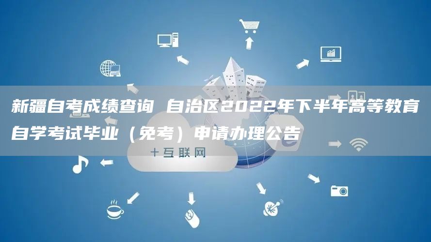 新疆自考成绩查询 自治区2022年下半年高等教育自学考试毕业（免考）申请办理公告