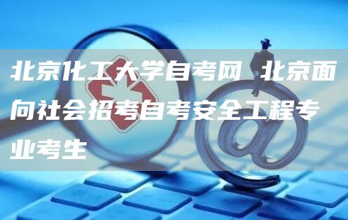 北京化工大学自考网 北京面向社会招考自考安全工程专业考生