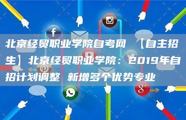 北京经贸职业学院自考网 【自主招生】北京经贸职业学院：2019年自招计划调整 新