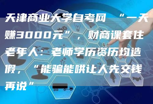 天津商业大学自考网 “一天赚3000元”，财商课套住老年人：老师学历资历均造假，“能骗能哄让人先交钱再说”(图1)