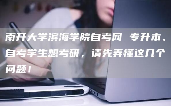 南开大学滨海学院自考网 专升本、自考学生想考研，请先弄懂这几个问题！(图1)