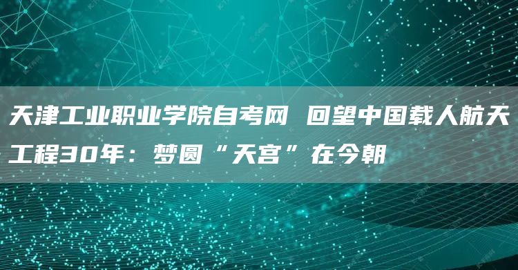 天津工业职业学院自考网 回望中国载人航天工程30年：梦圆“天宫”在今朝