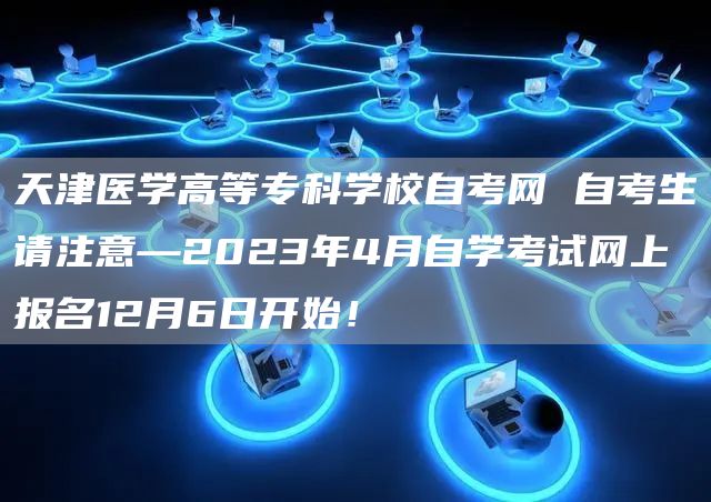 天津医学高等专科学校自考网 自考生请注意—2023年4月自学考试网上报名12月6