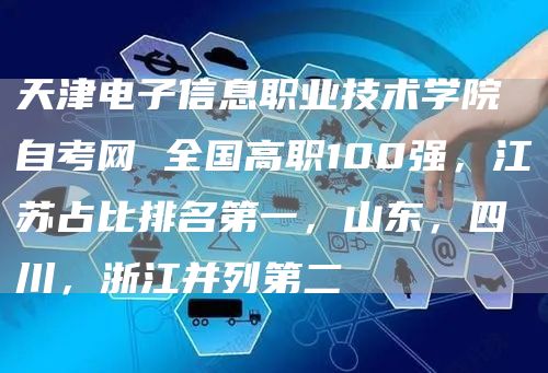 天津电子信息职业技术学院自考网 全国高职100强，江苏占比排名第一，山东，四川，