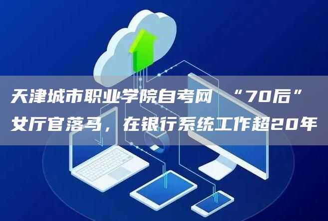 天津城市职业学院自考网 “70后”女厅官落马，在银行系统工作超20年