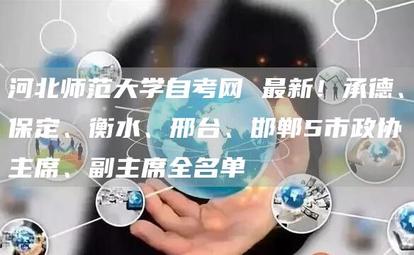 河北师范大学自考网 最新！承德、保定、衡水、邢台、邯郸5市政协主席、副主席全名单