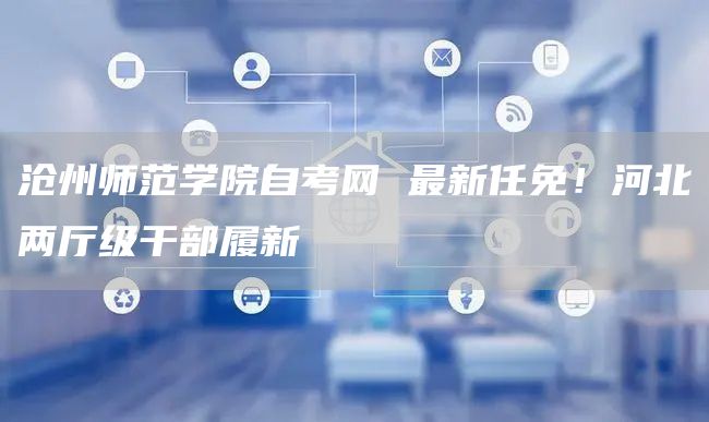 沧州师范学院自考网 最新任免！河北两厅级干部履新