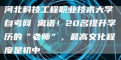 河北科技工程职业技术大学自考网 离谱！20名提升学历的“老师”，最高文化程度是初中(图1)