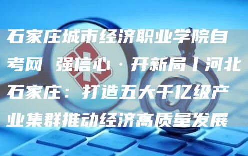 石家庄城市经济职业学院自考网 强信心·开新局丨河北石家庄：打造五大千亿级产业集群
