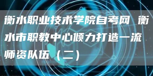 衡水职业技术学院自考网 衡水市职教中心倾力打造一流师资队伍（二）(图1)