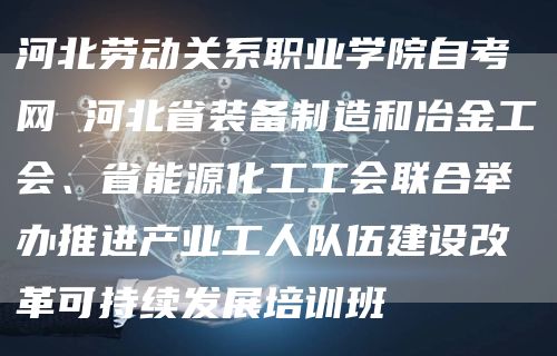河北劳动关系职业学院自考网 河北省装备制造和冶金工会、省能源化工工会联合举办推进