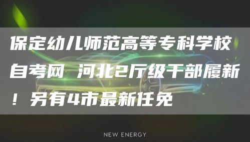 保定幼儿师范高等专科学校自考网 河北2厅级干部履新！另有4市最新任免