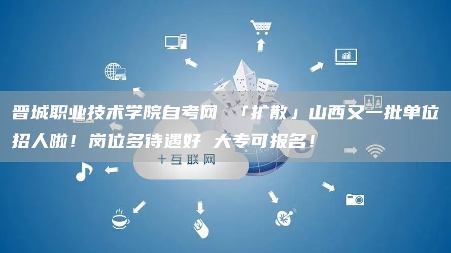 晋城职业技术学院自考网 「扩散」山西又一批单位招人啦！岗位多待遇好 大专可报名！