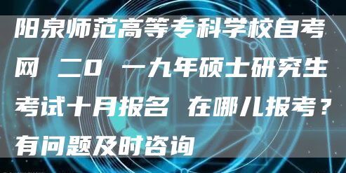 阳泉师范高等专科学校自考网 二0 一九年硕士研究生考试十月报名 在哪儿报考？有问