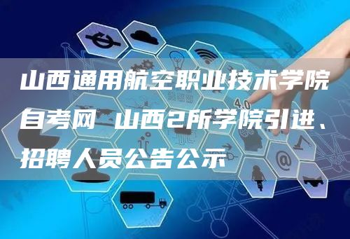山西通用航空职业技术学院自考网 山西2所学院引进、招聘人员公告公示(图1)
