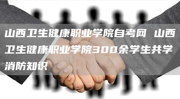 山西卫生健康职业学院自考网 山西卫生健康职业学院300余学生共学消防知识(图1)