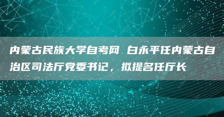 内蒙古民族大学自考网 白永平任内蒙古自治区司法厅党委书记，拟提名任厅长