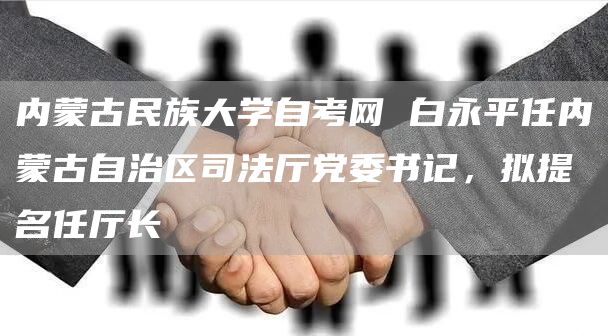 内蒙古民族大学自考网 白永平任内蒙古自治区司法厅党委书记，拟提名任厅长(图1)