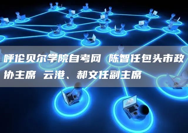 呼伦贝尔学院自考网 陈智任包头市政协主席 云港、郝文任副主席