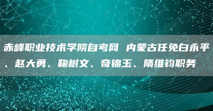 赤峰职业技术学院自考网 内蒙古任免白永平、赵大勇、鞠树文、奇锦玉、隋维钧职务