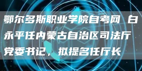 鄂尔多斯职业学院自考网 白永平任内蒙古自治区司法厅党委书记，拟提名任厅长(图1)