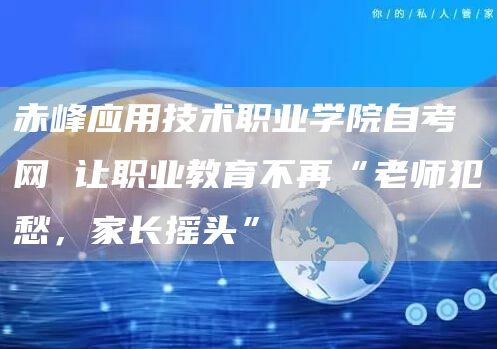 赤峰应用技术职业学院自考网 让职业教育不再“老师犯愁，家长摇头”
