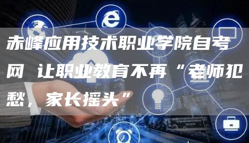 赤峰应用技术职业学院自考网 让职业教育不再“老师犯愁，家长摇头”(图1)