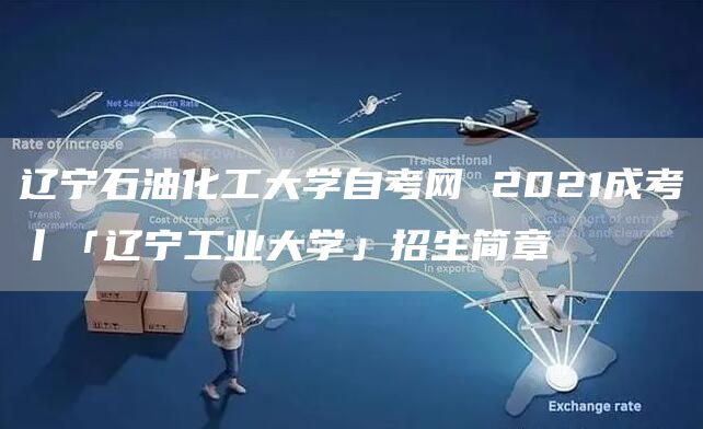 辽宁石油化工大学自考网 2021成考丨「辽宁工业大学」招生简章