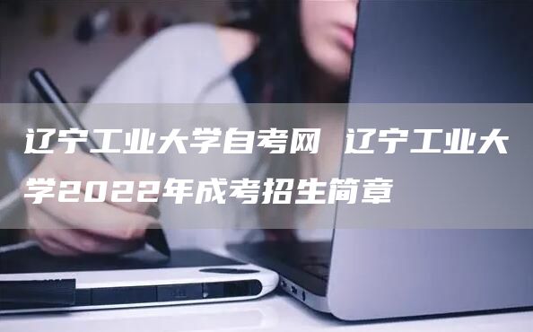 辽宁工业大学自考网 辽宁工业大学2022年成考招生简章