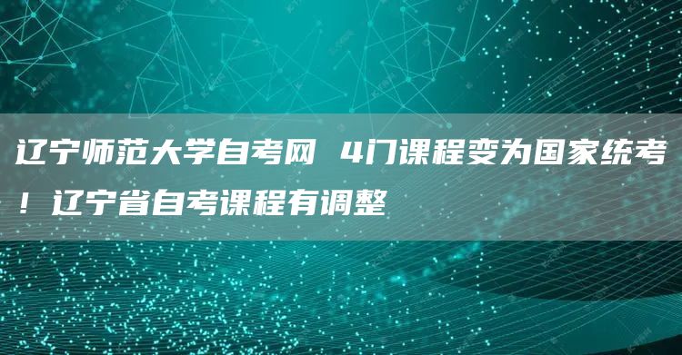 辽宁师范大学自考网 4门课程变为国家统考！辽宁省自考课程有调整