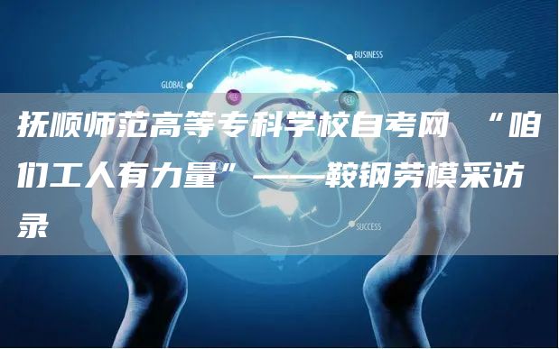 抚顺师范高等专科学校自考网 “咱们工人有力量”——鞍钢劳模采访录(图1)