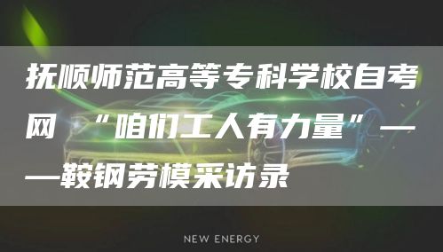 抚顺师范高等专科学校自考网 “咱们工人有力量”——鞍钢劳模采访录