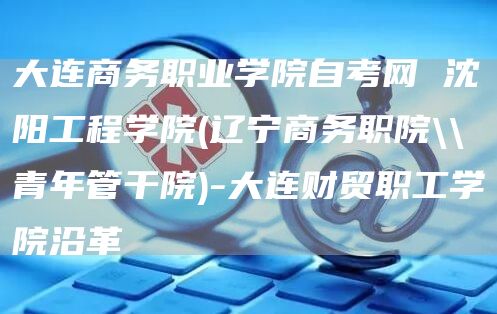 大连商务职业学院自考网 沈阳工程学院(辽宁商务职院\\青年管干院)-大连财贸职工