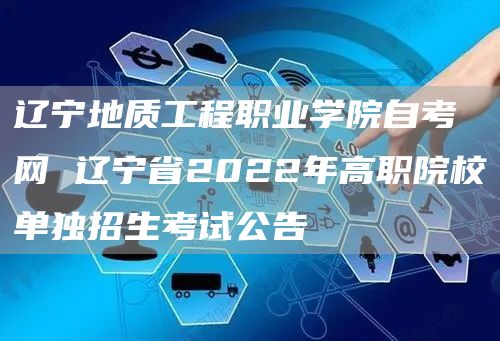 辽宁地质工程职业学院自考网 辽宁省2022年高职院校单独招生考试公告