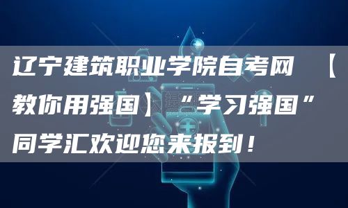 辽宁建筑职业学院自考网 【教你用强国】“学习强国”同学汇欢迎您来报到！
