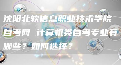 沈阳北软信息职业技术学院自考网 计算机类自考专业有哪些？如何选择？