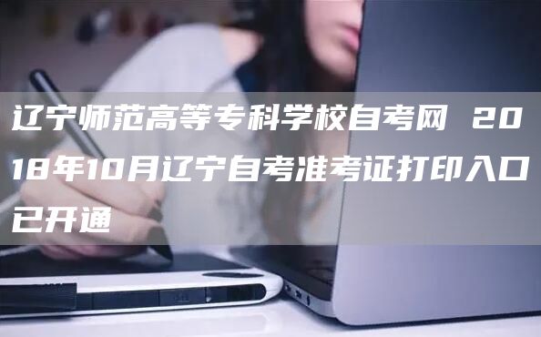 辽宁师范高等专科学校自考网 2018年10月辽宁自考准考证打印入口已开通(图1)