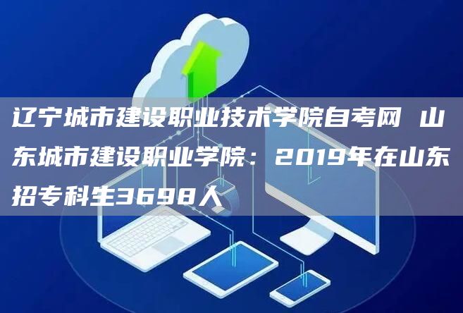 辽宁城市建设职业技术学院自考网 山东城市建设职业学院：2019年在山东招专科生3