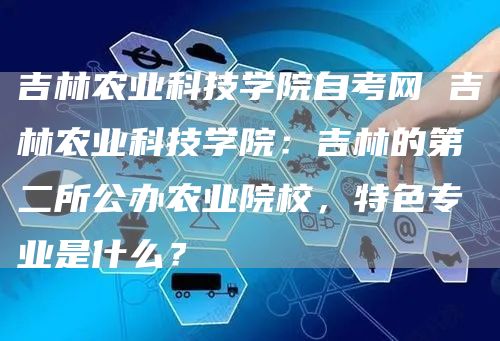 吉林农业科技学院自考网 吉林农业科技学院：吉林的第二所公办农业院校，特色专业是什