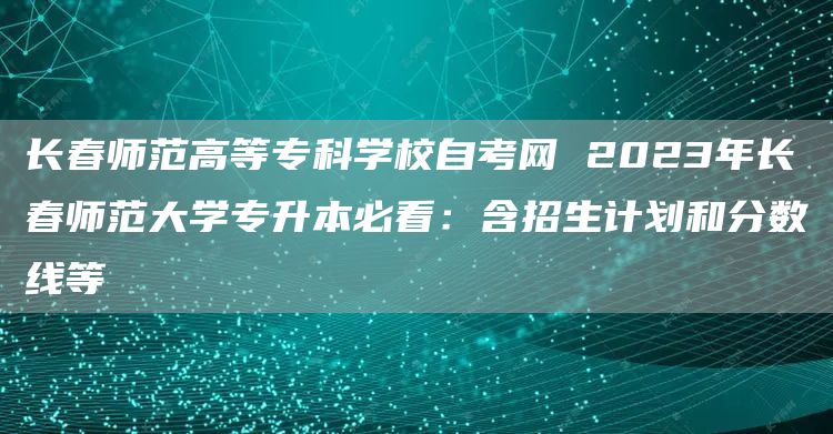 长春师范高等专科学校自考网 2023年长春师范大学专升本必看：含招生计划和分数线等(图1)