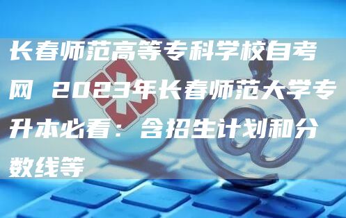 长春师范高等专科学校自考网 2023年长春师范大学专升本必看：含招生计划和分数线