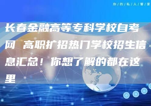 长春金融高等专科学校自考网 高职扩招热门学校招生信息汇总！你想了解的都在这里