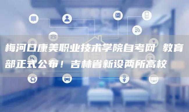 梅河口康美职业技术学院自考网 教育部正式公布！吉林省新设两所高校(图1)